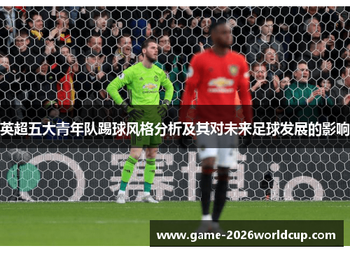 英超五大青年队踢球风格分析及其对未来足球发展的影响 英超五大青年队踢球风格分析及其对未来足球发展的影响