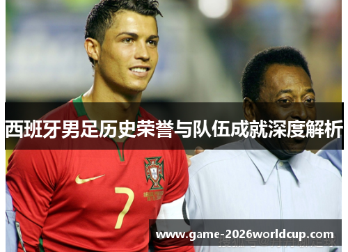 西班牙男足历史荣誉与队伍成就深度解析 西班牙男足历史荣誉与队伍成就深度解析