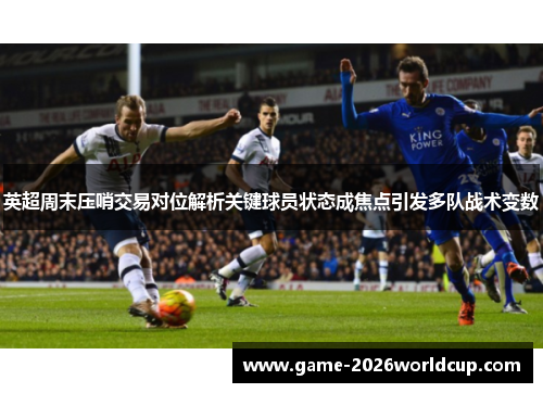 英超周末压哨交易对位解析关键球员状态成焦点引发多队战术变数 英超周末压哨交易对位解析关键球员状态成焦点引发多队战术变数