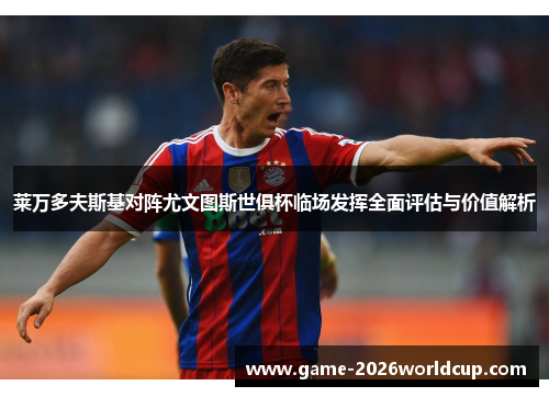 莱万多夫斯基对阵尤文图斯世俱杯临场发挥全面评估与价值解析