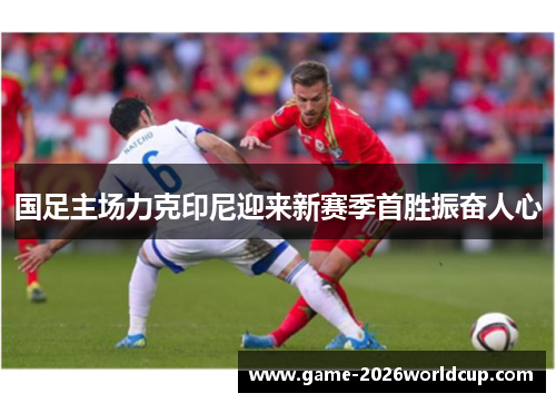 国足主场力克印尼迎来新赛季首胜振奋人心