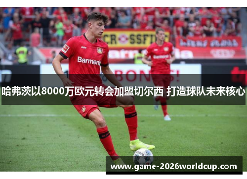 哈弗茨以8000万欧元转会加盟切尔西 打造球队未来核心 哈弗茨以8000万欧元转会加盟切尔西 打造球队未来核心