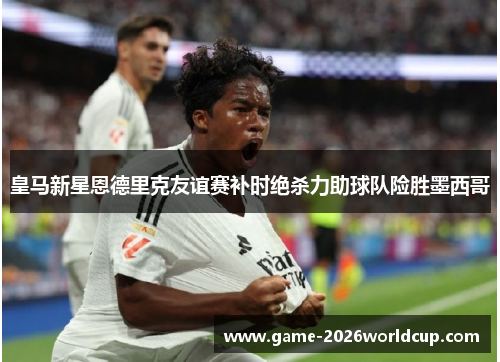 皇马新星恩德里克友谊赛补时绝杀力助球队险胜墨西哥