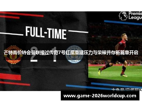 芒特高价转会曼联接过传奇7号红魔重建压力与荣耀并存新篇章开启 芒特高价转会曼联接过传奇7号红魔重建压力与荣耀并存新篇章开启
