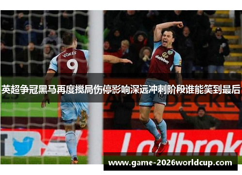 英超争冠黑马再度搅局伤停影响深远冲刺阶段谁能笑到最后