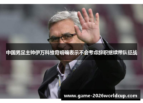 中国男足主帅伊万科维奇明确表示不会考虑辞职继续带队征战 中国男足主帅伊万科维奇明确表示不会考虑辞职继续带队征战