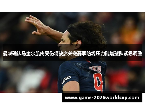 曼联确认马奎尔肌肉受伤将缺席关键赛季防线压力陡增球队紧急调整