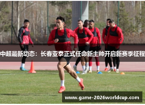 中超最新动态：长春亚泰正式任命新主帅开启新赛季征程