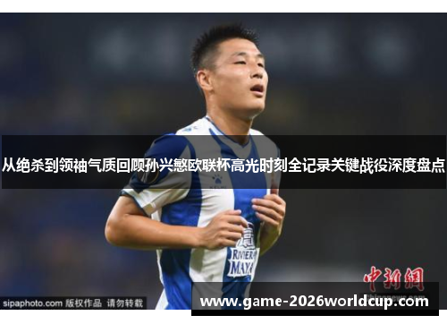 从绝杀到领袖气质回顾孙兴慜欧联杯高光时刻全记录关键战役深度盘点