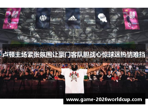 卢顿主场紧张氛围让豪门客队胆战心惊球迷热情难挡