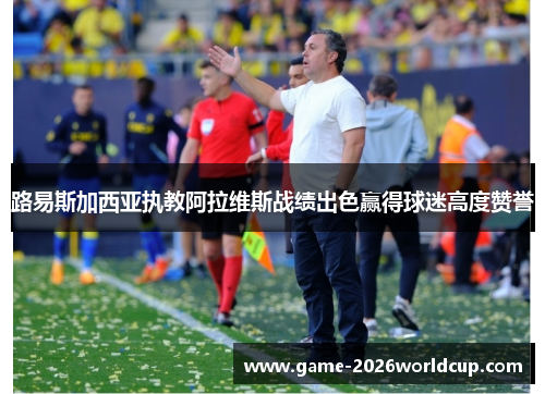 路易斯加西亚执教阿拉维斯战绩出色赢得球迷高度赞誉 路易斯加西亚执教阿拉维斯战绩出色赢得球迷高度赞誉