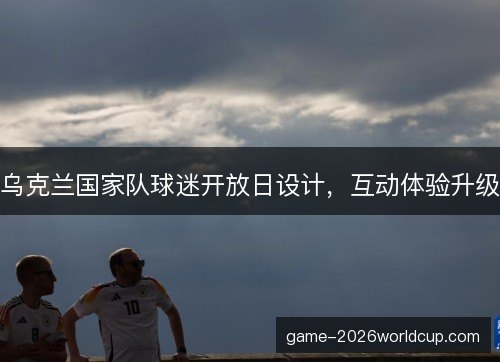 乌克兰国家队球迷开放日设计，互动体验升级